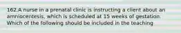 162.A nurse in a prenatal clinic is instructing a client about an amniocentesis, which is scheduled at 15 weeks of gestation. Which of the following should be included in the teaching