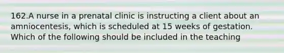 162.A nurse in a prenatal clinic is instructing a client about an amniocentesis, which is scheduled at 15 weeks of gestation. Which of the following should be included in the teaching