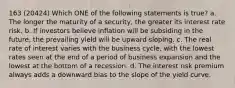 163 (20424) Which ONE of the following statements is true? a. The longer the maturity of a security, the greater its interest rate risk. b. If investors believe inflation will be subsiding in the future, the prevailing yield will be upward sloping. c. The real rate of interest varies with the business cycle, with the lowest rates seen at the end of a period of business expansion and the lowest at the bottom of a recession. d. The interest risk premium always adds a downward bias to the slope of the yield curve.