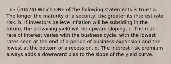 163 (20424) Which ONE of the following statements is true? a. The longer the maturity of a security, the greater its interest rate risk. b. If investors believe inflation will be subsiding in the future, the prevailing yield will be upward sloping. c. The real rate of interest varies with the business cycle, with the lowest rates seen at the end of a period of business expansion and the lowest at the bottom of a recession. d. The interest risk premium always adds a downward bias to the slope of the yield curve.