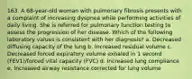 163. A 68-year-old woman with pulmonary fibrosis presents with a complaint of increasing dyspnea while performing activities of daily living. She is referred for pulmonary function testing to assess the progression of her disease. Which of the following laboratory values is consistent with her diagnosis? a. Decreased diffusing capacity of the lung b. Increased residual volume c. Decreased forced expiratory volume exhaled in 1 second (FEV1)/forced vital capacity (FVC) d. Increased lung compliance e. Increased airway resistance corrected for lung volume