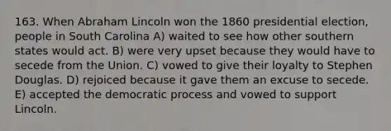 163. When Abraham Lincoln won the 1860 presidential election, people in South Carolina A) waited to see how other southern states would act. B) were very upset because they would have to secede from the Union. C) vowed to give their loyalty to Stephen Douglas. D) rejoiced because it gave them an excuse to secede. E) accepted the democratic process and vowed to support Lincoln.