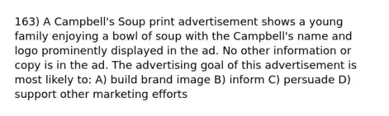 163) A Campbell's Soup print advertisement shows a young family enjoying a bowl of soup with the Campbell's name and logo prominently displayed in the ad. No other information or copy is in the ad. The advertising goal of this advertisement is most likely to: A) build brand image B) inform C) persuade D) support other marketing efforts