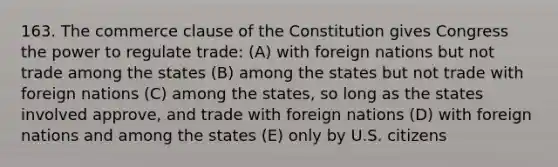 163. The commerce clause of the Constitution gives Congress the power to regulate trade: (A) with foreign nations but not trade among the states (B) among the states but not trade with foreign nations (C) among the states, so long as the states involved approve, and trade with foreign nations (D) with foreign nations and among the states (E) only by U.S. citizens