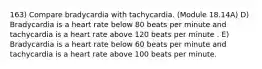 163) Compare bradycardia with tachycardia. (Module 18.14A) D) Bradycardia is a heart rate below 80 beats per minute and tachycardia is a heart rate above 120 beats per minute . E) Bradycardia is a heart rate below 60 beats per minute and tachycardia is a heart rate above 100 beats per minute.