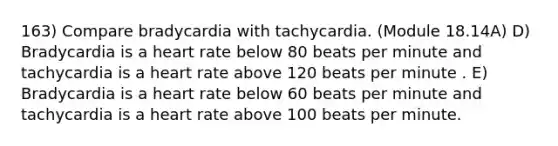 163) Compare bradycardia with tachycardia. (Module 18.14A) D) Bradycardia is a heart rate below 80 beats per minute and tachycardia is a heart rate above 120 beats per minute . E) Bradycardia is a heart rate below 60 beats per minute and tachycardia is a heart rate above 100 beats per minute.