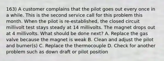 163) A customer complains that the pilot goes out every once in a while. This is the second service call for this problem this month. When the pilot is re-established, the closed circuit millivolt test stays steady at 14 millivolts. The magnet drops out at 4 millivolts. What should be done next? A. Replace the gas valve because the magnet is weak B. Clean and adjust the pilot and burner(s) C. Replace the thermocouple D. Check for another problem such as down draft or pilot position