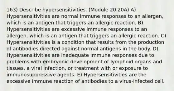 163) Describe hypersensitivities. (Module 20.20A) A) Hypersensitivities are normal immune responses to an allergen, which is an antigen that triggers an allergic reaction. B) Hypersensitivities are excessive immune responses to an allergen, which is an antigen that triggers an allergic reaction. C) Hypersensitivities is a condition that results from the production of antibodies directed against normal antigens in the body. D) Hypersensitivities are inadequate immune responses due to problems with embryonic development of lymphoid organs and tissues, a viral infection, or treatment with or exposure to immunosuppressive agents. E) Hypersensitivities are the excessive immune reaction of antibodies to a virus-infected cell.