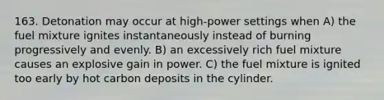 163. Detonation may occur at high-power settings when A) the fuel mixture ignites instantaneously instead of burning progressively and evenly. B) an excessively rich fuel mixture causes an explosive gain in power. C) the fuel mixture is ignited too early by hot carbon deposits in the cylinder.