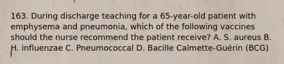 163. During discharge teaching for a 65-year-old patient with emphysema and pneumonia, which of the following vaccines should the nurse recommend the patient receive? A. S. aureus B. H. influenzae C. Pneumococcal D. Bacille Calmette-Guérin (BCG)