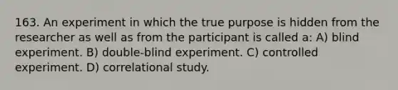 163. An experiment in which the true purpose is hidden from the researcher as well as from the participant is called a: A) blind experiment. B) double-blind experiment. C) controlled experiment. D) correlational study.