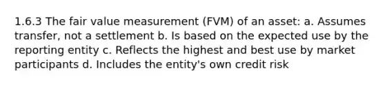 1.6.3 The fair value measurement (FVM) of an asset: a. Assumes transfer, not a settlement b. Is based on the expected use by the reporting entity c. Reflects the highest and best use by market participants d. Includes the entity's own credit risk