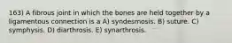 163) A fibrous joint in which the bones are held together by a ligamentous connection is a A) syndesmosis. B) suture. C) symphysis. D) diarthrosis. E) synarthrosis.