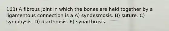 163) A fibrous joint in which the bones are held together by a ligamentous connection is a A) syndesmosis. B) suture. C) symphysis. D) diarthrosis. E) synarthrosis.