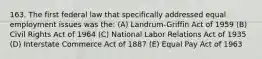 163. The first federal law that specifically addressed equal employment issues was the: (A) Landrum-Griffin Act of 1959 (B) Civil Rights Act of 1964 (C) National Labor Relations Act of 1935 (D) Interstate Commerce Act of 1887 (E) Equal Pay Act of 1963