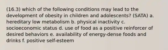 (16.3) which of the following conditions may lead to the development of obesity in children and adolescents? (SATA) a. hereditary low metabolism b. physical inactivity c. socioeconomic status d. use of food as a positive reinforcer of desired behaviors e. availability of energy-dense foods and drinks f. positive self-esteem