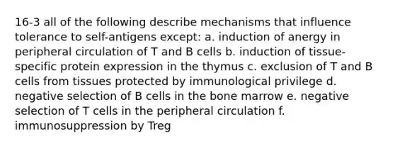 16-3 all of the following describe mechanisms that influence tolerance to self-antigens except: a. induction of anergy in peripheral circulation of T and B cells b. induction of tissue-specific protein expression in the thymus c. exclusion of T and B cells from tissues protected by immunological privilege d. negative selection of B cells in the bone marrow e. negative selection of T cells in the peripheral circulation f. immunosuppression by Treg