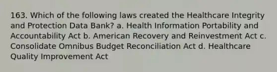 163. Which of the following laws created the Healthcare Integrity and Protection Data Bank? a. Health Information Portability and Accountability Act b. American Recovery and Reinvestment Act c. Consolidate Omnibus Budget Reconciliation Act d. Healthcare Quality Improvement Act