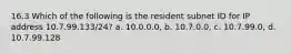 16.3 Which of the following is the resident subnet ID for IP address 10.7.99.133/24? a. 10.0.0.0, b. 10.7.0.0, c. 10.7.99.0, d. 10.7.99.128