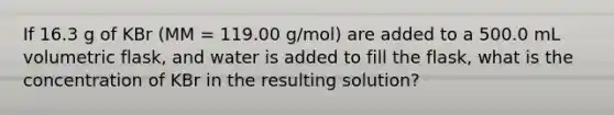 If 16.3 g of KBr (MM = 119.00 g/mol) are added to a 500.0 mL volumetric flask, and water is added to fill the flask, what is the concentration of KBr in the resulting solution?