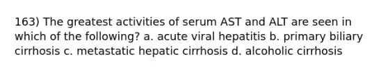 163) The greatest activities of serum AST and ALT are seen in which of the following? a. acute viral hepatitis b. primary biliary cirrhosis c. metastatic hepatic cirrhosis d. alcoholic cirrhosis