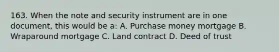 163. When the note and security instrument are in one document, this would be a: A. Purchase money mortgage B. Wraparound mortgage C. Land contract D. Deed of trust