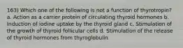 163) Which one of the following is not a function of thyrotropin? a. Action as a carrier protein of circulating thyroid hormones b. Induction of iodine uptake by the thyroid gland c. Stimulation of the growth of thyroid follicular cells d. Stimulation of the release of thyroid hormones from thyroglobulin