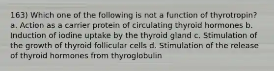 163) Which one of the following is not a function of thyrotropin? a. Action as a carrier protein of circulating thyroid hormones b. Induction of iodine uptake by the thyroid gland c. Stimulation of the growth of thyroid follicular cells d. Stimulation of the release of thyroid hormones from thyroglobulin