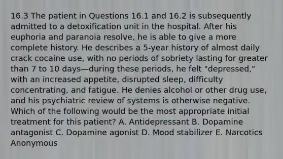 16.3 The patient in Questions 16.1 and 16.2 is subsequently admitted to a detoxification unit in the hospital. After his euphoria and paranoia resolve, he is able to give a more complete history. He describes a 5-year history of almost daily crack cocaine use, with no periods of sobriety lasting for greater than 7 to 10 days—during these periods, he felt "depressed," with an increased appetite, disrupted sleep, difficulty concentrating, and fatigue. He denies alcohol or other drug use, and his psychiatric review of systems is otherwise negative. Which of the following would be the most appropriate initial treatment for this patient? A. Antidepressant B. Dopamine antagonist C. Dopamine agonist D. Mood stabilizer E. Narcotics Anonymous