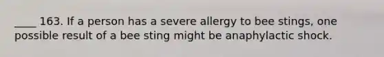 ____ 163. If a person has a severe allergy to bee stings, one possible result of a bee sting might be anaphylactic shock.