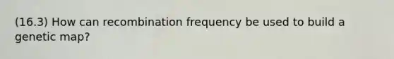 (16.3) How can recombination frequency be used to build a genetic map?