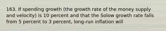 163. If spending growth (the growth rate of the money supply and velocity) is 10 percent and that the Solow growth rate falls from 5 percent to 3 percent, long-run inflation will