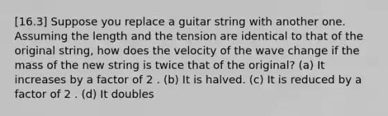 [16.3] Suppose you replace a guitar string with another one. Assuming the length and the tension are identical to that of the original string, how does the velocity of the wave change if the mass of the new string is twice that of the original? (a) It increases by a factor of 2 . (b) It is halved. (c) It is reduced by a factor of 2 . (d) It doubles