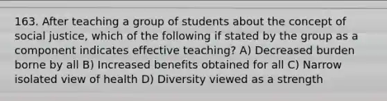 163. After teaching a group of students about the concept of social justice, which of the following if stated by the group as a component indicates effective teaching? A) Decreased burden borne by all B) Increased benefits obtained for all C) Narrow isolated view of health D) Diversity viewed as a strength