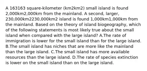 A 163163 square-kilometer (km2km2) small island is found 2,000km2,000km from the mainland. A second, larger, 230,000km2230,000km2 island is found 1,000km1,000km from the mainland. Based on the theory of island biogeography, which of the following statements is most likely true about the small island when compared with the large island? A.The rate of immigration is lower for the small island than for the large island. B.The small island has niches that are more like the mainland than the large island. C.The small island has more available resources than the large island. D.The rate of species extinction is lower on the small island than on the large island.