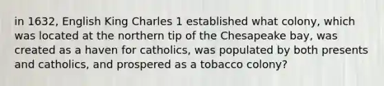 in 1632, English King Charles 1 established what colony, which was located at the northern tip of the Chesapeake bay, was created as a haven for catholics, was populated by both presents and catholics, and prospered as a tobacco colony?