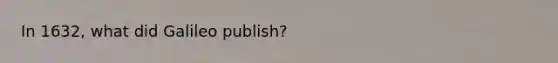 In 1632, what did Galileo publish?