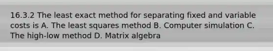 16.3.2 The least exact method for separating fixed and variable costs is A. The least squares method B. Computer simulation C. The high-low method D. Matrix algebra