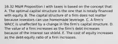 16.32 M&M Proposition I with taxes is based on the concept that: A. The optimal capital structure is the one that is totally financed with equity. B. The capital structure of a firm does not matter because investors can use homemade leverage. C. A firm's WACC is unaffected by a change in the firm's capital structure. D. The value of a firm increases as the firm's debt increases because of the interest tax shield. E. The cost of equity increases as the debt-equity ratio of a firm increases.