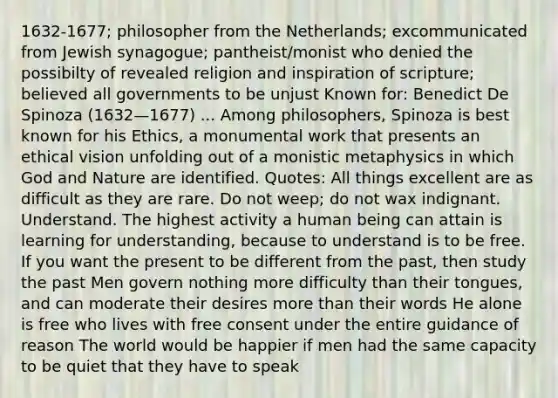 1632-1677; philosopher from the Netherlands; excommunicated from Jewish synagogue; pantheist/monist who denied the possibilty of revealed religion and inspiration of scripture; believed all governments to be unjust Known for: Benedict De Spinoza (1632—1677) ... Among philosophers, Spinoza is best known for his Ethics, a monumental work that presents an ethical vision unfolding out of a monistic metaphysics in which God and Nature are identified. Quotes: All things excellent are as difficult as they are rare. Do not weep; do not wax indignant. Understand. The highest activity a human being can attain is learning for understanding, because to understand is to be free. If you want the present to be different from the past, then study the past Men govern nothing more difficulty than their tongues, and can moderate their desires more than their words He alone is free who lives with free consent under the entire guidance of reason The world would be happier if men had the same capacity to be quiet that they have to speak