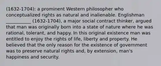 (1632-1704): a prominent Western philosopher who conceptualized rights as natural and inalienable. Englishman ___________ (1632-1704), a major social contract thinker, argued that man was originally born into a state of nature where he was rational, tolerant, and happy. In this original existence man was entitled to enjoy the rights of life, liberty and property. He believed that the only reason for the existence of government was to preserve natural rights and, by extension, man's happiness and security.