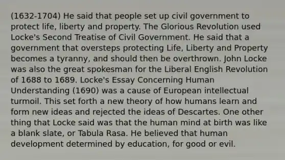 (1632-1704) He said that people set up civil government to protect life, liberty and property. The Glorious Revolution used Locke's Second Treatise of Civil Government. He said that a government that oversteps protecting Life, Liberty and Property becomes a tyranny, and should then be overthrown. John Locke was also the great spokesman for the Liberal English Revolution of 1688 to 1689. Locke's Essay Concerning Human Understanding (1690) was a cause of European intellectual turmoil. This set forth a new theory of how humans learn and form new ideas and rejected the ideas of Descartes. One other thing that Locke said was that the human mind at birth was like a blank slate, or Tabula Rasa. He believed that human development determined by education, for good or evil.