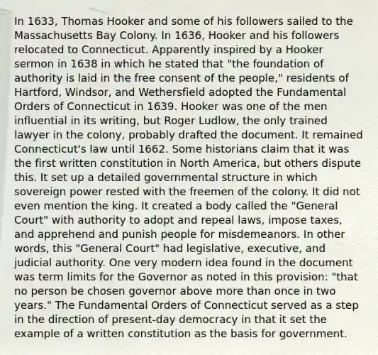 In 1633, Thomas Hooker and some of his followers sailed to the Massachusetts Bay Colony. In 1636, Hooker and his followers relocated to Connecticut. Apparently inspired by a Hooker sermon in 1638 in which he stated that "the foundation of authority is laid in the free consent of the people," residents of Hartford, Windsor, and Wethersfield adopted the Fundamental Orders of Connecticut in 1639. Hooker was one of the men influential in its writing, but Roger Ludlow, the only trained lawyer in the colony, probably drafted the document. It remained Connecticut's law until 1662. Some historians claim that it was the first written constitution in North America, but others dispute this. It set up a detailed governmental structure in which sovereign power rested with the freemen of the colony. It did not even mention the king. It created a body called the "General Court" with authority to adopt and repeal laws, impose taxes, and apprehend and punish people for misdemeanors. In other words, this "General Court" had legislative, executive, and judicial authority. One very modern idea found in the document was term limits for the Governor as noted in this provision: "that no person be chosen governor above more than once in two years." The Fundamental Orders of Connecticut served as a step in the direction of present-day democracy in that it set the example of a written constitution as the basis for government.