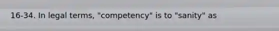 16-34. In legal terms, "competency" is to "sanity" as