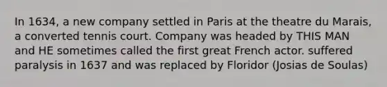 In 1634, a new company settled in Paris at the theatre du Marais, a converted tennis court. Company was headed by THIS MAN and HE sometimes called the first great French actor. suffered paralysis in 1637 and was replaced by Floridor (Josias de Soulas)