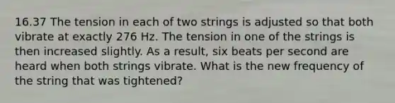 16.37 The tension in each of two strings is adjusted so that both vibrate at exactly 276 Hz. The tension in one of the strings is then increased slightly. As a result, six beats per second are heard when both strings vibrate. What is the new frequency of the string that was tightened?