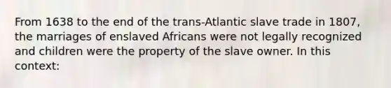 From 1638 to the end of the trans-Atlantic slave trade in 1807, the marriages of enslaved Africans were not legally recognized and children were the property of the slave owner. In this context: