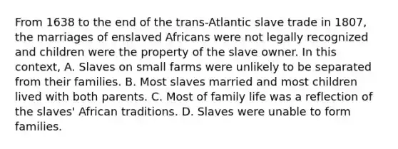 From 1638 to the end of the trans-Atlantic slave trade in 1807, the marriages of enslaved Africans were not legally recognized and children were the property of the slave owner. In this context, A. Slaves on small farms were unlikely to be separated from their families. B. Most slaves married and most children lived with both parents. C. Most of family life was a reflection of the slaves' African traditions. D. Slaves were unable to form families.