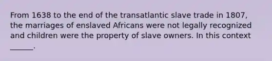 From 1638 to the end of the transatlantic slave trade in 1807, the marriages of enslaved Africans were not legally recognized and children were the property of slave owners. In this context ______.