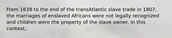 From 1638 to the end of the transAtlantic slave trade in 1807, the marriages of enslaved Africans were not legally recognized and children were the property of the slave owner. In this context,